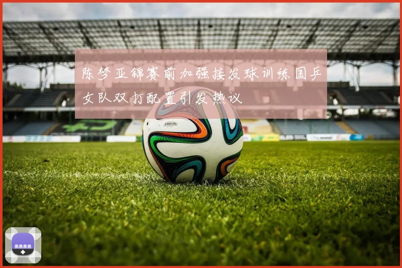 陈梦亚锦赛前加强接发球训练国乒女队双打配置引发热议