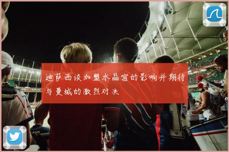 迪萨西谈加盟水晶宫的影响并期待与曼城的激烈对决